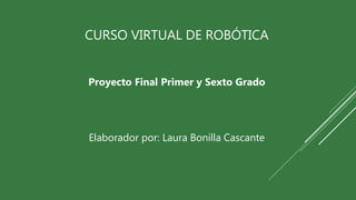 CURSO VIRTUAL DE ROBÓTICA
Proyecto Final Primer y Sexto Grado
Elaborador por: Laura Bonilla Cascante
 