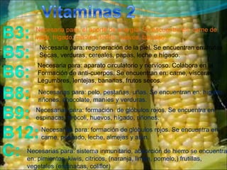 Necesaria para: el aporte de energía. Se encuentra en: carne de  vaca, hígado, maníes, leche, huevos, bacalao. Necesarias para: pelo, pestañas, uñas. Se encuentran en: hígado, riñones, chocolate, maníes y verduras. Necesarias para: formación  de glóbulos rojos. Se encuentra en:  espinacas, brócoli, huevos, hígado, riñones.  Necesarias para: formación de glóbulos rojos. Se encuentra en: carne, pescado, leche, almejas y atún. Necesarias para: sistema inmunitario, absorción de hierro se encuentra en: pimientos, kiwis, citricos, (naranja, limón, pomelo,) frutillas,  vegetales (espinacas, coliflor)  Necesaria para: regeneración de la piel. Se encuentran en: frutas Secas, verduras, cereales, papas, leche e hígado. Necesaria para: aparato circulatorio y nervioso. Colabora en la Formación de anti-cuerpos. Se encuentran en: carne, vísceras,  Legumbres, lentejas, bananas, frutos secos. 