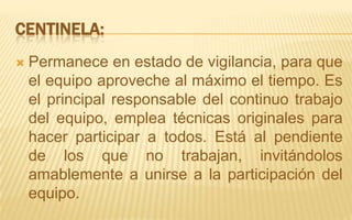 Centinela:Permanece en estado de vigilancia, para que el equipo aproveche al máximo el tiempo. Es el principal responsable del continuo trabajo del equipo, emplea técnicas originales para hacer participar a todos. Está al pendiente de los que no trabajan, invitándolos amablemente a unirse a la participación del equipo.
