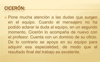 Cicerón:Pone mucha atención a las dudas que surgen en el equipo. Cuando el mensajero no ha podido aclarar la duda al equipo, en un segundo momento, Cicerón lo acompaña de nuevo con el profesor. Cuenta con un dominio de su oficio. De lo contrario se apoya en su equipo para adquirir esa especialidad, de modo que el resultado final del trabajo es excelente.
