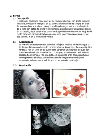2. Forma
   2.1. Descripción
        El rostro del personaje tiene que ser de mirada soberbia, con gesto incitante,
        tentativa, seductora, maligna. En su sonrisa una mancha de sangre en unos
        de sus colmillos, sus labios rojos y con el fondo negro y el acompañamiento
        de la luna con patas de araña y en su mejilla acariciada por unas rosas grises.
        En su cabello, debe tener unas ondas de fuego que culmine con un reloj. En el
        cuello esta una especie de tubo con corazones manchados con sangre y de
        dos colores. Y en la frente una vincha.

   2.2   Asociaciones
         La mancha de sangre en sus colmillos refleja la muerte, los labios rojos la
         tentación, la luna un elemento característico de la noche, y la rosas significa
         fantasía. Por un lado, en su cuello esta colgando una especie de tubo con
         corazones de colores manchados con sangre, lo que quiere decir que su
         corazón tiene heridas. Por otro lado, en su cabello unas ondas con fuego
         que representa el miedo que culmina con la imagen de un reloj que
         representa la importancia del tiempo en su vida del personaje.

   2.3   Inspiración
 