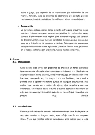sobre el juego, que depende de las capacidades y/o habilidades de uno
          mismo). También, sufre de síntomas de abstinencia (por ejemplo, ponerse
          muy nervioso, irascible, antipático o de mal humor, si uno no puede jugar).


       • Cómo actúa
          La mayoría de estas personas tiende a mentir a otros para encubrir su juego;
          asimismo, intentan recuperar siempre sus pérdidas, lo cual muchas veces
          conlleva a que cometan actos ilegales para mantener su juego. Las pérdidas
          de dinero le fuerzan a jugar mayores cantidades de veces, porque piensan que
          jugar es la única forma de recuperar lo perdido. Estas personas juegan para
          escapar de situaciones vitales agobiantes (Situación familiar mala, problemas
          en el trabajo, problemas con uno mismo, ruptura marital, entre otros).



2. Forma
   2.1. Descripción

         Karla es una chica joven, con problemas de ansiedad, un tanto caprichosa,
         tiene una escasa tolerancia a las frustraciones cotidianas y con dificultades de
         adaptación social. Como jugadora, suele iniciar el juego en una situación social
         favorable; esto puede ser, con amigos o con sus familiares, con lo cual le
         permita jugar o apostar de manera puntual en cualquier circunstancia. Para
         realizar este trabajo, en el rostro irán ojeras, ojos cansados y una cara
         desorbitada. En su rostro estará la ruleta el cual se acentuarán los colores de
         este para dar una mayor intensidad. Además, su cara reflejará como el de una
         persona                               muy                                 ansiosa.




  2.2. Asociaciones

         En su rostro irá una ruleta en vez del contorno de su cara. En la parte de
         sus ojos estarán un tragamonedas, que refleje uno de sus mayores
         vicios. Y en sus mejillas estarán incrustados unos naipes que le está
 