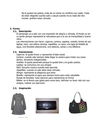No le gustan las peleas, trata de no entrar en conflicto con nadie. Trata
            de estar elegante cuando sale y casual cuando no es nada del otro
            mundo: prefiere estar cómoda.



2. Forma
   2.1. Descripción
      El personaje va a salir con una expresión de alegría y cómoda. El fondo va ser
      un jardín porque representa la naturaleza que a la vez es tranquilidad y buena
      vibra.
      Las intervenciones van hacer: cigarros, cartera, zapatos, vestido, lentes de sol,
      laptop, mp3, una esfera naranja, zapatillas, un saco, una tapa de botella de
      agua, una bicicleta estacionaria, una balanza, cartas y una billetera.

   2.2. Asociaciones
      Cigarros: le gusta fumar y representa el lado social.
      Cartera: cuando sale siempre debe llegar la cartera para meter sus cosas
      dentro. Accesorio indispensable.
      Vestido: le gusta ponérselo porque le queda bien y le gusta usarlos.
      Laptop: se comunica con sus amigos
      Mp3: Escucha música cuando esta aburrida
      Zapatillas: cuando no sale debe estar cómoda.
      Abrigo: representa la elegancia que tiene
      Botella: representa el agua que siempre toma para estar saludable
      Rueda de bicicleta: hace ejercicio para mantenerse en forma
      Billete: es el dinero que gasta para verse bien, disfrutar un buen rato con sus
      amigos, realizar sus ejercicios.

   2.3. Inspiración
 