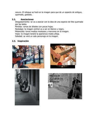oscuro. El retoque se hará en la imagen para que de un aspecto de antiguo,
   quemado, gastado.

2.2.      Asociaciones
   Desgastamiento: se va a asociar con la idea de una especie de foto quemada
   por los lados.
   Pérdida: ramas de árboles con pocas hojas.
   Nostalgia: la imagen central va a ser en blanco y negro.
   Melancolía: tonos medios mostazas y marrones en la imagen.
   Vejez: la imagen tendrá la apariencia medio añeja.
   Soledad: se verá un solo personaje en la imagen.

2.3. Inspiración
 