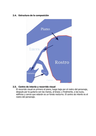 2.4. Estructura de la composición




2.5. Centro de interés y recorrido visual
   El recorrido visual es primero el piano, luego baja por el rostro del personaje,
   después por la guitarra con las manos, al brazo; y finalmente, a las luces,
   edificios y carros que estarán es un fondo nocturno. El centro de interés es el
   rostro del personaje.
 
