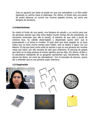(hay un agujero) por tanto se puede ver que una calculadora y un libro están
   siguiendo su camino hacia el estómago. Por último, el fondo será una pared.
   Se podrá observar un corcho con muchos papeles encima, así como una
   lámpara de escritorio.


1.4.Asociaciones

Se colocó el fondo de una pared, una lámpara de estudio y un corcho para que
las personas asocien que esta chica dedica mucho tiempo del día estudiando, se
encuentra encerrada (por ello la pared), al extremo de que está a punto de
volverse loca. Su cabello desarreglado y despeinado quiere decir que la
preocupación y el stress la invaden. El post stick que tiene pegado en su boca
indica que no tiene mucho tiempo para hablar, solo se dedica a seguir con sus
labores. El clip que tiene como arete se asocian a que es una persona con muchas
cosas que hacer, por ello necesita de este para ordenarse. El piercing de grapas
que tiene en la oreja produce el mismo significa que los clips. Por último, el libro y
la calculadora resbalando de su garganta representan que, literalmente, “ella se
devora los libros, así como las calculadoras”. Con el concepto de devorar, quiero
dar a entender que es una persona super chancona.

1.5 Inspiración
 