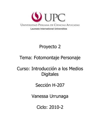 Proyecto 2<br />Tema: Fotomontaje Personaje<br />Curso: Introducción a los Medios Digitales<br />Sección H-207 <br />Vanessa Urrunaga<br />Ciclo: 2010-2<br />Proyecto 2<br />Objetivos<br />1. Concepto<br />1.1. Lluvia de ideas<br />1.1.1. Concepto 1<br />      “Sensual”<br />1.1.2. Concepto 2<br />      “fresca”<br />1.1.3. Concepto 3<br />     “Divertida”<br />1.1.4. Concepto 4 <br />  <br />     “Extrovertida”<br />1.1.5. Concepto 5 <br />      “Versátil”<br />1.2. Describir la identidad del personaje (concepto) <br />Cómo piensa:<br />Piensa que la vida es solo una, que no puede perder el tiempo en penas y lamentos. Que siempre tiene que tener esa sonrisa que la caracteriza, a pesar de las adversidades y que refleja su belleza a cualquier lado que vaya. Libre como el viento que siente día a día.<br />Cómo siente<br />Se siente feliz de estar viva y de ser parte de ella, pero a la vez tiene esa sensibilidad que describe su buen corazón. Siente que la naturaleza lo es todo, y le apena que la humanidad no valore su existencia. La naturaleza le brinda paz y tranquilidad. Ella siente que con tan solo despertarse y ver  el amanecer es sumamente feliz. Por otro lado, se siente bella y segura de sí.<br />Sus gestos: siempre sonriente, con la mirada hacia abajo.<br />Postura: sentada y con la cara en primer plano irradiando felicidad. <br />Cómo actúa <br />Canta, ríe y a veces puede llorar, es muy sensible al dolor ajeno. Es libre y le gusta bailar. Es sociable y directa cuando quiere decir algo. Va a zoológicos y es amiga de los animales y la naturaleza. Comparte sus pensamientos positivos, porque le parece que puede ayudar de una forma q cambiar la mentalidad negativa de muchas personas.<br /> <br />2. Forma<br />2.1. Descripción<br />Presentación del personaje mediante el rostro fresco y divertido de una joven con cabello castaño y lacio. Como parte del fondo de la imagen se verá un paisaje colorido y con símbolos que represenatn la personalidad del personaje. Su rostro expresará frescura y a la vez sensualidad. La mirada la tendrá hacia abajo y con una sonrisa entre abierta. Una de las manos estará realizando un leve gesto que la muestra extrovertida. Además, estará ligeramente maquillada que le da un toque de sensualidad.<br />2.2. Asociaciones <br />El rostro del personaje expresará sensualidad y diversión, además de felicidad. Los ojos los tendrá ligeramente maquillados porque es una mujer sensual y que no le gusta aparentar nada, puesto que ella se muestra como es y le gusta estar arreglada; además, su mirada será hacia abajo como símbolo de picardía. En su cabello colgaran flores de colores pasteles y alrededor de ella habrán mariposas que sintonizan con sus ansias de libertad  El fondo de la foto será paisaje con un sendero en el medio, lleno de arboles verdes. Adicional a l paisaje habrá un espejo con hojas rojas en donde se verá el reflejo del rostro del personaje, como símbolo de su vanidad, ya que ninguna mujer se escapa de eso. Las hojas rojas que si ven en el espejo de forma de corazón reflejan lo apasionada que es, al igual que la fresa roja que tiene en la mano izquierda. El paisaje de árboles frondosos, mariposas y flores refleja su afinidad por la  vida natural, pues es una mujer ecologista. El sendero de la imagen representa las ansias del personaje de ser libre pero a la vez de seguir una ruta correcta. Su sonrisa en el centro visual que se verá reflejada por el rio de agua que corre desde sus brazos. <br />Finalmente, todos estos elementos conforman la imagen de mi chica versátil. <br />2.3. Inspiración<br />               <br />2.4.  Estructura de la composición<br />Fondo paisaje y camino.<br />Rostro<br />Flores en el cabello<br />2.5. Centro de interés y recorrido visual<br />2.6. Boceto<br />