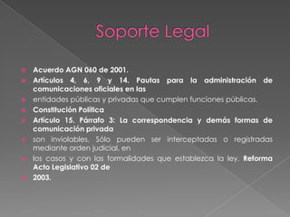 Soporte Legal Acuerdo AGN 060 de 2001.Artículos 4, 6, 9 y 14. Pautas para la administración de comunicaciones oficiales en lasentidades públicas y privadas que cumplen funciones públicas.Constitución PolíticaArtículo 15. Párrafo 3: La correspondencia y demás formas de comunicación privadason inviolables. Sólo pueden ser interceptadas o registradas mediante orden judicial, enlos casos y con las formalidades que establezca la ley. Reforma Acto Legislativo 02 de2003.