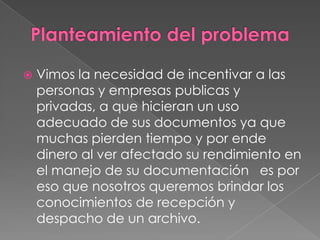 Planteamiento del problemaVimos la necesidad de incentivar a las personas y empresas publicas y privadas, a que hicieran un uso adecuado de sus documentos ya que muchas pierden tiempo y por ende dinero al ver afectado su rendimiento en el manejo de su documentación   es por eso que nosotros queremos brindar los conocimientos de recepción y despacho de un archivo.