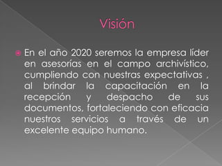 Visión En el año 2020 seremos la empresa líder en asesorías en el campo archivístico, cumpliendo con nuestras expectativas , al brindar la capacitación en la recepción y despacho de sus documentos, fortaleciendo con eficacia nuestros servicios a través de un excelente equipo humano.  