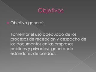 Objetivos Objetivo general:    Fomentar el uso adecuado de los procesos de recepción y despacho de los documentos en las empresas publicas y privadas;  generando estándares de calidad. 