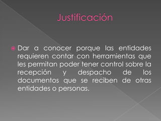 Justificación Dar a conocer porque las entidades requieren contar con herramientas que les permitan poder tener control sobre la recepción y despacho de los documentos que se reciben de otras entidades o personas.