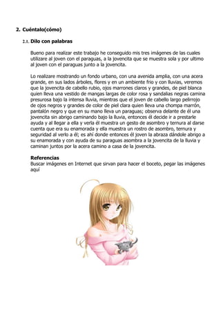 2. Cuéntalo(cómo)

  2.1. Dilo con palabras

     Bueno para realizar este trabajo he conseguido mis tres imágenes de las cuales
     utilizare al joven con el paraguas, a la jovencita que se muestra sola y por ultimo
     al joven con el paraguas junto a la jovencita.

     Lo realizare mostrando un fondo urbano, con una avenida amplia, con una acera
     grande, en sus lados árboles, flores y en un ambiente frio y con lluvias, veremos
     que la jovencita de cabello rubio, ojos marrones claros y grandes, de piel blanca
     quien lleva una vestido de mangas largas de color rosa y sandalias negras camina
     presurosa bajo la intensa lluvia, mientras que el joven de cabello largo pelirrojo
     de ojos negros y grandes de color de piel clara quien lleva una chompa marrón,
     pantalón negro y que en su mano lleva un paraguas; observa delante de él una
     jovencita sin abrigo caminando bajo la lluvia, entonces él decide ir a prestarle
     ayuda y al llegar a ella y verla él muestra un gesto de asombro y ternura al darse
     cuenta que era su enamorada y ella muestra un rostro de asombro, ternura y
     seguridad al verlo a él; es ahí donde entonces él joven la abraza dándole abrigo a
     su enamorada y con ayuda de su paraguas asombra a la jovencita de la lluvia y
     caminan juntos por la acera camino a casa de la jovencita.

     Referencias
     Buscar imágenes en Internet que sirvan para hacer el boceto, pegar las imágenes
     aquí
 