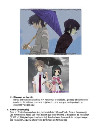 2.2. Dilo con un boceto
     Dibuja el boceto en una hoja A-4 horizontal y coloréalo… puedes dibujarlo en el
     cuaderno de bitácora o en una hoja bond... una vez que esté aprobado lo
     escaneas y pegas aquí

3. Hazlo (prodúcelo)
  Crea en Photoshop una hoja A-4, horizontal de 150 pixel/inch. Para el fotomontaje
  usa mínimo de 5 fotos. Las fotos tienen que tener mínimo 5 megapíxel de resolución
  (2,500 x 2,000 pixel aproximadamente). Puedes bajar fotos de Internet que tengan
  esa resolución. Aquí va el proyecto terminado en formato jpg
 