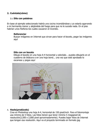 2. Cuéntalo(cómo)

   2.1. Dilo con palabras

En base al ejemplo seleccionado habría una cocina incendiándose y yo estaría agarrando
a mi hermanita menor y alejándola del fuego para que no le suceda nada. En el piso
habrían unos fósforos los cuales causaron el incendio.

      Referenciar
      Buscar imágenes en Internet que sirvan para hacer el boceto, pegar las imágenes
      aquí




      Dilo con un boceto
      Dibuja el boceto en una hoja A-4 horizontal y coloréalo… puedes dibujarlo en el
      cuaderno de bitácora o en una hoja bond... una vez que esté aprobado lo
      escaneas y pegas aquí




3. Hazlo(prodúcelo)
   Crea en Photoshop una hoja A-4, horizontal de 150 pixel/inch. Para el fotomontaje
   usa mínimo de 5 fotos. Las fotos tienen que tener mínimo 5 megapixel de
   resolución(2,500 x 2,000 pixel aproximadamente). Puedes bajar fotos de Internet
   que tengan esa resolución. Aquí va el proyecto terminado en formato jpg
 