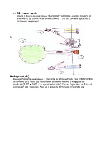 1.2 Dilo con un boceto
        Dibuja el boceto en una hoja A-4 horizontal y coloréalo… puedes dibujarlo en
        el cuaderno de bitácora o en una hoja bond... una vez que esté aprobado lo
        escaneas y pegas aquí.




3.




Hazlo(prodúcelo)
  Crea en Photoshop una hoja A-4, horizontal de 150 pixel/inch. Para el fotomontaje
  usa mínimo de 5 fotos. Las fotos tienen que tener mínimo 5 megapixel de
  resolución(2,500 x 2,000 pixel aproximadamente). Puedes bajar fotos de Internet
  que tengan esa resolución. Aquí va el proyecto terminado en formato jpg
 