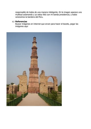 responsable de todos de una manera inteligente. En la imagen aparece una
   multitud aclamando y yo estoy feliz con mi banda presidencia; y todos
   veneramos la bandera del Peru.

1.2 Referencias
   Buscar imágenes en Internet que sirvan para hacer el boceto, pegar las
   imágenes aqui
 