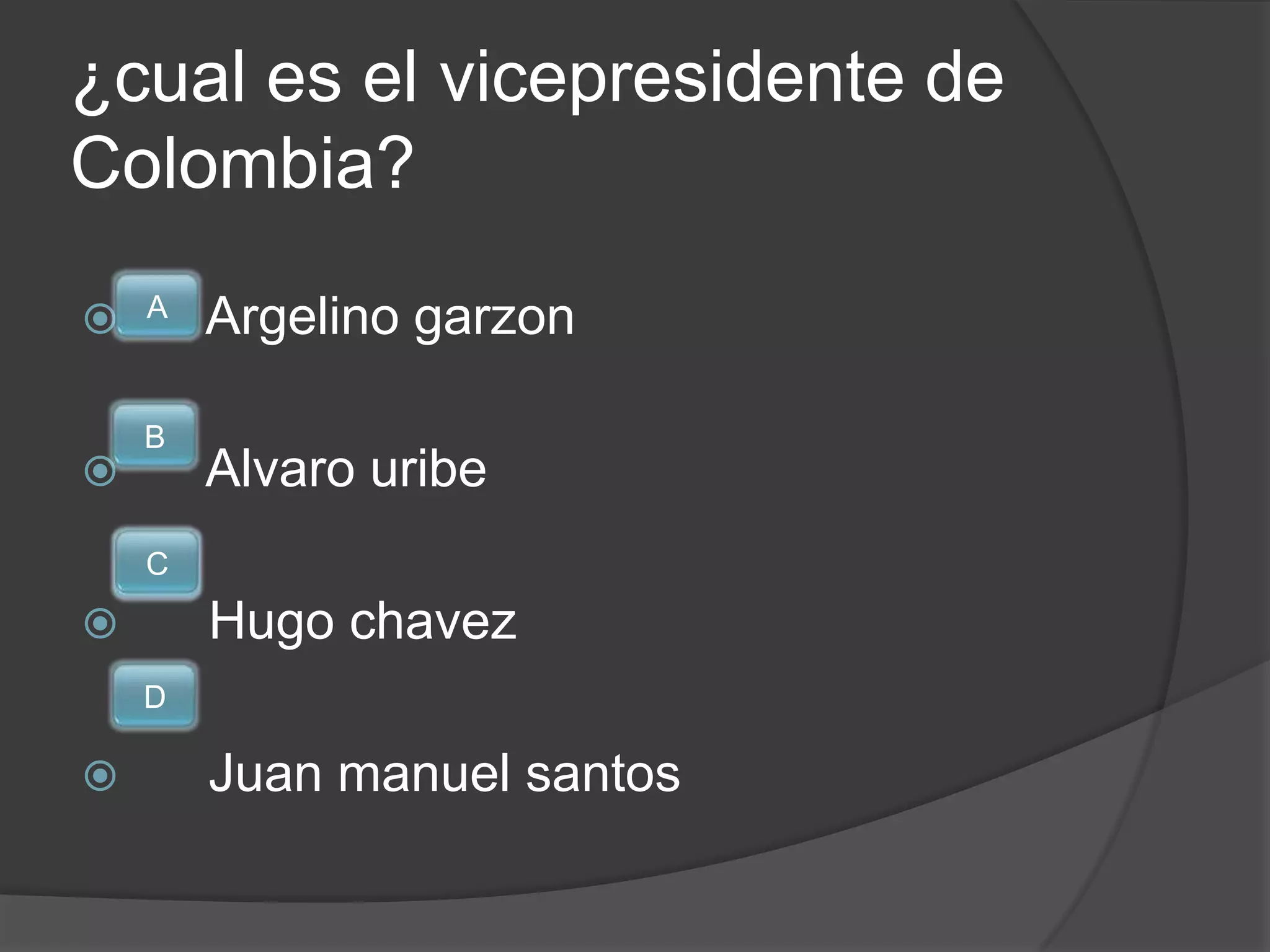 ¿cual es el vicepresidente de
Colombia?
    A
       Argelino garzon

    B
       Alvaro uribe
    C
       Hugo chavez
    D

       Juan manuel santos
 