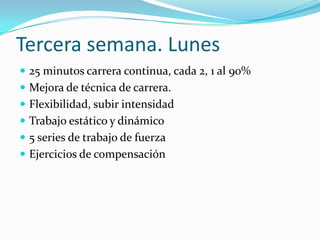 Tercera semana. Lunes
 25 minutos carrera continua, cada 2, 1 al 90%
 Mejora de técnica de carrera.
 Flexibilidad, subir intensidad
 Trabajo estático y dinámico
 5 series de trabajo de fuerza
 Ejercicios de compensación
 