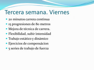 Tercera semana. Viernes
 20 minutos carrera continua
 15 progresiones de 80 metros
 Mejora de técnica de carrera.
 Flexibilidad, subir intensidad
 Trabajo estático y dinámico
 Ejercicios de compensácion
 5 series de trabajo de fuerza
 