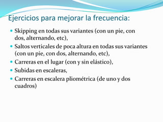 Ejercicios para mejorar la frecuencia:
 Skipping en todas sus variantes (con un pie, con
  dos, alternando, etc),
 Saltos verticales de poca altura en todas sus variantes
  (con un pie, con dos, alternando, etc),
 Carreras en el lugar (con y sin elástico),
 Subidas en escaleras,
 Carreras en escalera pliométrica (de uno y dos
  cuadros)
 