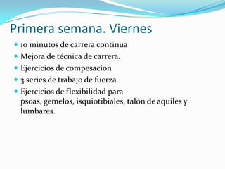 Primera semana. Viernes
 10 minutos de carrera continua
 Mejora de técnica de carrera.
 Ejercicios de compesacíon
 3 series de trabajo de fuerza
 Ejercicios de flexibilidad para
  psoas, gemelos, isquiotibiales, talón de aquiles y
  lumbares.
 