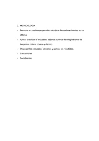 3. METODOLOGIA

-   Formular encuestas que permitan solucionar las dudas existentes sobre

    el tema.

-   Aplicar o realizar la encuesta a algunos alumnos de colegio Loyola de

    los grados octavo, noveno y decimo.

-   Organizar las encuestas, tabularlas y graficar los resultados.

-   Conclusiones

-   Socialización
 