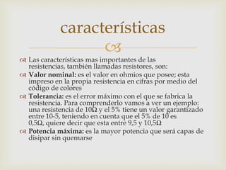 características
                   
 Las características mas importantes de las
  resistencias, también llamadas resistores, son:
 Valor nominal: es el valor en ohmios que posee; esta
  impreso en la propia resistencia en cifras por medio del
  código de colores
 Tolerancia: es el error máximo con el que se fabrica la
  resistencia. Para comprenderlo vamos a ver un ejemplo:
  una resistencia de 10Ω y el 5% tiene un valor garantizado
  entre 10-5, teniendo en cuenta que el 5% de 10 es
  0,5Ω, quiere decir que esta entre 9,5 y 10,5Ω
 Potencia máxima: es la mayor potencia que será capas de
  disipar sin quemarse
 