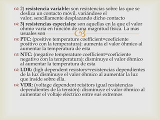  2) resistencia variable: son resistencias sobre las que se
  desliza un contacto móvil, variándose el
  valor, sencillamente desplazando dicho contacto
 3) resistencias especiales: son aquellas en la que el valor
  ohmio varia en función de una magnitud física. La mas
  usuales son               
 PTC: (positive temperature coefficient=coeficiente
  positivo con la temperatura): aumenta el valor óhmico al
  aumentar la temperatura de esta
 NTC: (negative temperature coefficient=coeficiente
  negativo con la temperatura): disminuye el valor óhmico
  al aumentar la temperatura de esta
 LDR: (ligh dependent resistors=resistencias dependientes
  de la luz disminuye el valor óhmico al aumentar la luz
  que inside sobre ella.
 VDR: (voltage dependent reisitors igual resistencias
  dependientes de la tensión): disminuye el valor óhmico al
  aumentar el voltaje eléctrico entre sus extremos
 