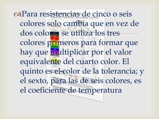 Para resistencias de cinco o seis
 colores solo cambia que en vez de
                  
 dos colores se utiliza los tres
 colores primeros para formar que
 hay que multiplicar por el valor
 equivalente del cuarto color. El
 quinto es el color de la tolerancia; y
 el sexto, para las de seis colores, es
 el coeficiente de temperatura
 