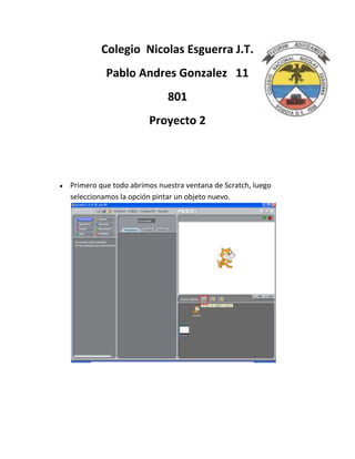 Colegio Nicolas Esguerra J.T.
          Pablo Andres Gonzalez 11
                            801
                      Proyecto 2



Primero que todo abrimos nuestra ventana de Scratch, luego
seleccionamos la opción pintar un objeto nuevo.
 