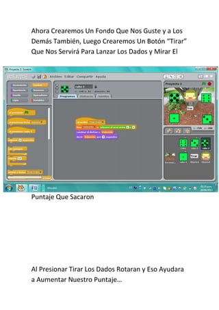 Ahora Crearemos Un Fondo Que Nos Guste y a Los
Demás También, Luego Crearemos Un Botón “Tirar”
Que Nos Servirá Para Lanzar Los Dados y Mirar El




Puntaje Que Sacaron




Al Presionar Tirar Los Dados Rotaran y Eso Ayudara
a Aumentar Nuestro Puntaje…
 