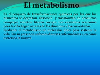 Es el conjunto de transformaciones químicas por las que los
alimentos se degradan, absorben y transforman en productos
complejos mientras liberan energía. Los elementos necesarios
para la vida llegan a través de los alimentos y los convertimos
mediante el metabolismo en moléculas útiles para sostener la
vida. Sin su presencia sufrimos diversas enfermedades y, en casos
extremos la muerte.
 