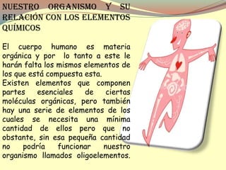 Nuestro organismo y su
relación con los elementos
químicos

El cuerpo humano es materia
orgánica y por lo tanto a este le
harán falta los mismos elementos de
los que está compuesta esta.
Existen elementos que componen
partes    esenciales   de     ciertas
moléculas orgánicas, pero también
hay una serie de elementos de los
cuales se necesita una mínima
cantidad de ellos pero que no
obstante, sin esa pequeña cantidad
no    podría    funcionar    nuestro
organismo llamados oligoelementos.
 