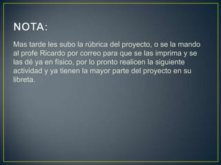 Mas tarde les subo la rúbrica del proyecto, o se la mando
al profe Ricardo por correo para que se las imprima y se
las dé ya en físico, por lo pronto realicen la siguiente
actividad y ya tienen la mayor parte del proyecto en su
libreta.