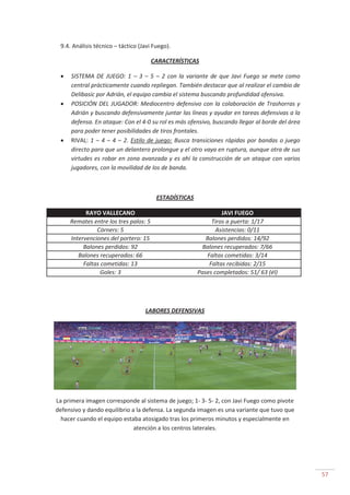 57
9.4. Análisis técnico – táctico (Javi Fuego).
CARACTERÍSTICAS
SISTEMA DE JUEGO: 1 – 3 – 5 – 2 con la variante de que Javi Fuego se mete como
central prácticamente cuando repliegan. También destacar que al realizar el cambio de
Delibasic por Adrián, el equipo cambia el sistema buscando profundidad ofensiva.
POSICIÓN DEL JUGADOR: Mediocentro defensivo con la colaboración de Trashorras y
Adrián y buscando defensivamente juntar las líneas y ayudar en tareas defensivas a la
defensa. En ataque: Con el 4-0 su rol es más ofensivo, buscando llegar al borde del área
para poder tener posibilidades de tiros frontales.
RIVAL: 1 – 4 – 4 – 2. Estilo de juego: Busca transiciones rápidas por bandas o juego
directo para que un delantero prolongue y el otro vaya en ruptura, aunque otra de sus
virtudes es robar en zona avanzada y es ahí la construcción de un ataque con varios
jugadores, con la movilidad de los de banda.
ESTADÍSTICAS
RAYO VALLECANO JAVI FUEGO
Remates entre los tres palos: 5 Tiros a puerta: 1/17
Córners: 5 Asistencias: 0/11
Intervenciones del portero: 15 Balones perdidos: 14/92
Balones perdidos: 92 Balones recuperados: 7/66
Balones recuperados: 66 Faltas cometidas: 3/14
Faltas cometidas: 13 Faltas recibidas: 2/15
Goles: 3 Pases completados: 51/ 63 (él)
LABORES DEFENSIVAS
La primera imagen corresponde al sistema de juego; 1- 3- 5- 2, con Javi Fuego como pivote
defensivo y dando equilibrio a la defensa. La segunda imagen es una variante que tuvo que
hacer cuando el equipo estaba atosigado tras los primeros minutos y especialmente en
atención a los centros laterales.
 