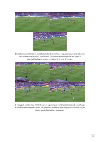 59
2-0; se busca un balón aéreo hacia Falcao, donde un defensa no puede recuperar la posesión.
Y el contraataque se enlaza rápidamente con un mal repliegue ya que Javi Fuego es
desestabilizado y no ocupan el espacio de la zona de remate.
3 – 0; jugada combinativa del Atleti y crean superioridad numérica en banda 2x1 a Javi Fuego,
al perder referencia por el centro, hay internada del lateral derecho y producen otros 2x1 por
la otra banda. Pase atrás y finalización.
 