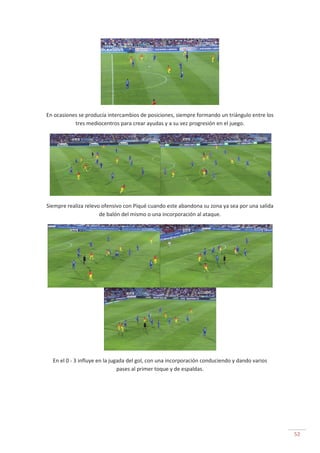 52
En ocasiones se producía intercambios de posiciones, siempre formando un triángulo entre los
tres mediocentros para crear ayudas y a su vez progresión en el juego.
Siempre realiza relevo ofensivo con Piqué cuando este abandona su zona ya sea por una salida
de balón del mismo o una incorporación al ataque.
En el 0 - 3 influye en la jugada del gol, con una incorporación conduciendo y dando varios
pases al primer toque y de espaldas.
 