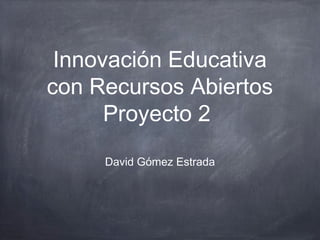 Innovación Educativa
con Recursos Abiertos
Proyecto 2
David Gómez Estrada
 