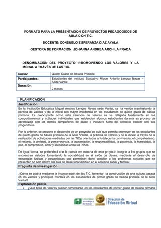 FORMATO PARA LA PRESENTACION DE PROYECTOS PEDAGOGICOS DE
AULA CON TIC.
DOCENTE: CONSUELO ESPERANZA DÍAZ AYALA
GESTORA DE FORMACIÓN: JOHANNA ANDREA ARCHILA PRADA

DENOMINACIÓN DEL PROYECTO: PROMOVIENDO LOS VALORES Y LA
MORAL A TRAVÉS DE LAS TIC.
Curso:
Participantes:

Quinto Grado de Básica Primaria
Estudiantes del Instituto Educativo Miguel Antonio Lengua Navas –
Sede Varital

Duración:
2 meses

I. PLANIFICACIÓN
Justificación:
En la Institución Educativa Miguel Antonio Lengua Navas sede Varital, se ha venido manifestando la
pérdida de valores y de la moral con mayor incidencia en los estudiantes de quinto grado de básica
primaria. Es preocupante como esta carencia de valores se ve reflejada fuertemente en los
comportamientos y actitudes individuales que evidencian algunos estudiantes durante su proceso de
aprendizaje con los demás compañeros de clase e inclusive fuera del contexto escolar con sus
progenitores.
Por lo anterior, se propone el desarrollo de un proyecto de aula que permita promover en los estudiantes
de quinto grado de básica primaria de la sede Varital, la práctica de valores y de la moral, a través de la
realización de actividades mediadas por las TICs orientadas a fortalecer la convivencia, el compañerismo,
el respeto, la amistad, la perseverancia, la cooperación, la responsabilidad, la paciencia, la honestidad, la
paz, el compromiso, amor y solidaridad entre los niños.
De igual forma, se pretenderá con la puesta en marcha de este proyecto integrar a los grupos que se
encuentran aislados fomentando la sociabilidad en el salón de clases, mediante el desarrollo de
estrategias lúdicas y pedagógicas que permitirán darle solución a los problemas sociales que se
presenten no solo dentro del aula de clase sino también en el contexto social y familiar.

Pregunta de investigación
¿Cómo se podría mediante la incorporación de las TIC, fomentar la construcción de una cultura basada
en los valores y principios morales en los estudiantes de primer grado de básica primaria de la sede
Varital?

Exploración previa
•

¿Qué tipos de valores pueden fomentarse en los estudiantes de primer grado de básica primaria

 