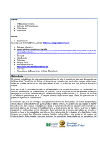 Offline:
•
•
•
•

Videos documentales.
Software de Productividad
Video Beam.
Audiolibros.

Online:
• Páginas web
Cuentos para dormir sobre los valores: http://cuentosparadormir.com/
• Software educativo
a. Juego para una mejor convivencia:
http://www.educa.jcyl.es/educacyl/cm/zonaalumnos/tkPopUp%3bjsessionid=c0a80202ce538c89fc65204402085a0ef8bc185604b.mlbQp6eMahCNaN0LcybtahyM-x4Qc2SMx8ImxmLnAeL-Anwc3uPnxaLc6mIhuKa30xmRjGr7jMmkzvqMTvqRnGn38L8N4Sah4Kc3uKbNmxf2bCpQPz8QfznA5Pp7ftolbGmkTy?pgseed=1196061144051&idContent=54133&locale=es_ES&textOnly=fals
e

•
•
•
•
•
•
•

Podcast
WebQuests
Tutoriales
Blogs y Wikis
Portales educativos:
http://www.colombiaaprende.edu.co
YouTube
Repositorios de Documentos en línea (Slideshare)

Metodología
El enfoque metodológico de esta propuesta pedagógica ha sido el proyecto de aula, que de acuerdo con
la Universidad Tecnológica de Bolívar: el desarrollo de competencias en el saber conocer, saber hacer,
saber ser y saber convivir en un todo integrado en el que no se informa sino que se forma de manera
integral.
Para ello, se inició con la identificación de las necesidades que se detectaron dentro del contexto escolar.
Una vez identificadas las problemáticas, se procedió con la indagación sobre qué posibles estrategias
pedagógicas con el uso de las tecnologías de la información y la comunicación (TIC), podrían dar solución
a las falencias presentadas en el I.E. Miguel Antonio Lengua Navas sede Varital, en particular con la
población objetivo que se seleccionó.
Cabe anotar aquí, que las estrategias escogidas fueron evaluadas de acuerdo a los niveles de aprendizaje
observados en cada estudiante de quinto grado de básica primaria. Seguidamente, se procedió a diseñar
las actividades con enfoque investigativo en base al contenido del software educativo seleccionado que
permitiera además de promover el restablecimiento y fortalecimiento de los valores, favorecer el trabajo
cooperativo y colaborativo en los educandos. Cada actividad de enseñanza-aprendizaje en el aula se
diseñó en base a los resultados obtenidos de los instrumentos de evaluación y/o diagnóstico inicial,
teniendo en cuenta los diferentes recursos digitales (online-offline), que apoyarían el proceso de
implementación. Cabe resaltar, que cada actividad de aprendizaje desarrollada por los estudiantes fue

 