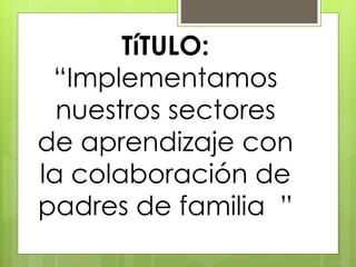 TíTULO:
“Implementamos
nuestros sectores
de aprendizaje con
la colaboración de
padres de familia ”
 