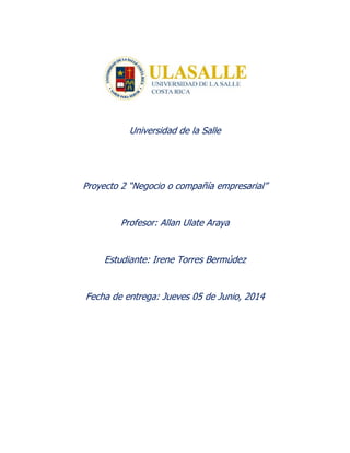 Universidad de la Salle
Proyecto 2 “Negocio o compañía empresarial”
Profesor: Allan Ulate Araya
Estudiante: Irene Torres Bermúdez
Fecha de entrega: Jueves 05 de Junio, 2014
 