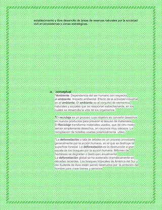 establecimiento y libre desarrollo de áreas de reservas naturales por la sociedad
civil en ecosistemas o zonas estratégicas.
a. conceptual
*Ambiente. Dependencia del ser humano con respecto
al ambiente. Impacto ambiental. Efecto de la actividad industrial
en el ambiente. El ambiente es el conjunto de elementos
naturales y sociales que se relacionan estrechamente, en los
cuales se desarrolla la vida de los organismos
*El reciclaje es un proceso cuyo objetivo es convertir desechos
en nuevos productos para prevenir el desuso de materiales
El Reciclaje transforma materiales usados, que de otro modo
serían simplemente desechos, en recursos muy valiosos. La
recopilación de botellas usadas potencialmente útiles.
*La deforestación o tala de árboles es un proceso provocado
generalmente por la acción humana, en el que se destruye la
superficie forestal. La deforestación es la destrucción a gran
escala de los bosques por la acción humana. Millones de
hectáreas se degradan o destruyen anualmente
La deforestación global se ha acelerado dramáticamente en
décadas recientes. Los bosques tropicales de América del Sur y
del Sudeste de Asia están siendo destruidos por la ambición del
hombre para crear bienes y servicios
 