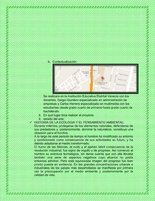 b. Contextualización
Se realizara en la Institución Educativa Distrital Venecia con los
docentes, Sergio Quintero especializado en administración de
empresas y Carlos Herrera especializado en multimedia con los
estudiantes desde grado cuarto de primaria hasta grado cuarto de
bachillerato
8. En qué lugar toca realizar el proyecto
9. estado del arte:
 HISTORIA DE LA ECOLOGIA Y EL PENSAMIENTO AMBIENTAL:
Durante milenios, protegerse de los elementos naturales, defenderse de
sus predadores y, posteriormente, dominar la naturaleza, constituyo una
obsesión para el hombre.
A lo largo de este periodo de tiempo el hombre ha modificado su entorno
y condicionado como consecuencia de sus actividades su futuro, y ha
debido adaptarse al medio transformado.
El humo de las fábricas, el ruido y el ajetreo fabril consecuencia de la
revolución industrial, fue signo de orgullo y de progreso. Así comenzó el
hombre su aventura tecnológica, sin darse cuenta que con ella llevaba
también una serie de aspectos negativos cuyo alcance no podía
entonces adivinar. Pero está equivocada imagen del progreso fue bien
pronto puesta en evidencia. En las grandes concentraciones urbanas e
industriales de los países más desarrollados se manifiesta por primera
vez la preocupación por el medio ambiente y posteriormente por la
calidad de vida.
 