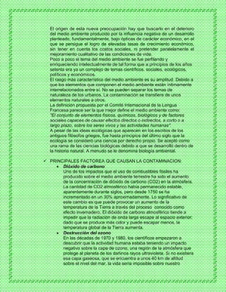 El origen de esta nueva preocupación hay que buscarlo en el deterioro
del medio ambiente producido por la influencia negativa de un desarrollo
planteado, fundamentalmente, bajo ópticas de carácter económico, en el
que se persigue el logro de elevadas tasas de crecimiento económico,
sin tener en cuenta los costos sociales, ni pretender paralelamente el
mejoramiento cualitativo de las condiciones de vida.
Poco a poco el tema del medio ambiente se fue perfilando y
enriqueciendo intelectualmente de tal forma que a principios de los años
setenta era ya un complejo de temas científicos, sociales, ecológicos,
políticos y económicos.
El rasgo más característico del medio ambiente es su amplitud. Debido a
que los elementos que componen el medio ambiente están íntimamente
interrelacionados entre sí. No se pueden separar los temas de
naturaleza de los urbanos. La contaminación se transfiere de unos
elementos naturales a otros.
La definición propuesta por el Comité Internacional de la Lengua
Francesa parece ser la que mejor define el medio ambiente como:
"El conjunto de elementos físicos, químicos, biológicos y de factores
sociales capaces de causar efectos directos o indirectos, a corto o a
largo plazo, sobre los seres vivos y las actividades humanas".
A pesar de las ideas ecológicas que aparecen en los escritos de los
antiguos filósofos griegos, fue hasta principios del último siglo que la
ecología se consideró una ciencia por derecho propio. Se aceptó como
una rama de las ciencias biológicas debido a que se desarrolló dentro de
la historia natural. A menudo se le denomina biología ambiental.
 PRINCIPALES FACTOREA QUE CAUSAN LA CONTAMINACION:
 Dióxido de carbono
Uno de los impactos que el uso de combustibles fósiles ha
producido sobre el medio ambiente terrestre ha sido el aumento
de la concentración de dióxido de carbono (CO2) en la atmósfera.
La cantidad de CO2 atmosférico había permanecido estable,
aparentemente durante siglos, pero desde 1750 se ha
incrementado en un 30% aproximadamente. Lo significativo de
este cambio es que puede provocar un aumento de la
temperatura de la Tierra a través del proceso conocido como
efecto invernadero. El dióxido de carbono atmosférico tiende a
impedir que la radiación de onda larga escape al espacio exterior;
dado que se produce más color y puede escapar menos, la
temperatura global de la Tierra aumenta.
 Destrucción del ozono
En las décadas de 1970 y 1980, los científicos empezaron a
descubrir que la actividad humana estaba teniendo un impacto
negativo sobre la capa de ozono, una región de la atmósfera que
protege al planeta de los dañinos rayos ultravioleta. Si no existiera
esa capa gaseosa, que se encuentra a unos 40 km de altitud
sobre el nivel del mar, la vida sería imposible sobre nuestro
 