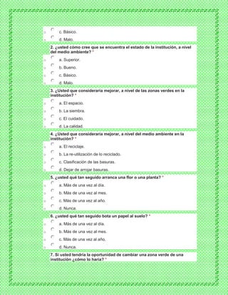 o c. Básico.
o d. Malo.
2. ¿usted cómo cree que se encuentra el estado de la institución, a nivel
del medio ambiente? *
o a. Superior.
o b. Bueno.
o c. Básico.
o d. Malo.
3. ¿Usted que consideraría mejorar, a nivel de las zonas verdes en la
institución? *
o a. El espacio.
o b. La siembra.
o c. El cuidado.
o d. La calidad.
4. ¿Usted que consideraría mejorar, a nivel del medio ambiente en la
institución? *
o a. El reciclaje.
o b. La re-utilización de lo reciclado.
o c. Clasificación de las basuras.
o d. Dejar de arrojar basuras.
5. ¿usted qué tan seguido arranca una flor o una planta? *
o a. Más de una vez al día.
o b. Más de una vez al mes.
o c. Más de una vez al año.
o d. Nunca.
6. ¿usted qué tan seguido bota un papel al suelo? *
o a. Más de una vez al día.
o b. Más de una vez al mes.
o c. Más de una vez al año.
o d. Nunca.
7. Si usted tendría la oportunidad de cambiar una zona verde de una
institución ¿cómo lo haría? *
 