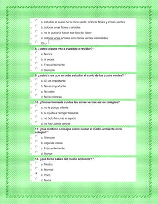 o a. estudiar el suelo de la zona verde, colocar flores y zonas verdes
o b. colocar unas flores o arboles
o c. no le gustaría hacer ese tipo de labor
o d. colocar unos árboles con zonas verdes cambiadas
o Otro:
8. ¿usted alguna vez a ayudado a reciclar? *
o a. Nunca
o b. A veces
o c. Frecuentemente
o d. Siempre
9. ¿usted cree que se debe estudiar el suelo de las zonas verdes? *
o a. Sí, es importante
o b. No es importante
o c. No sabe
o d. No le interesa
10. ¿Frecuentemente cuidas las zonas verdes en los colegios?
o a. no le pongo interés
o b. si ayudo a recoger basuras
o c. no boto basuras ni ayudo
o d. no hay zonas verdes
11. ¿has recibido consejos sobre cuidar el medio ambiente en tu
colegio? *
o a. Siempre
o b. Algunas veces
o c. Frecuentemente
o d. Nunca
12. ¿qué tanto sabes del medio ambiente? *
o a. Mucho
o b. Normal
o c. Poco
o d. Nada
 