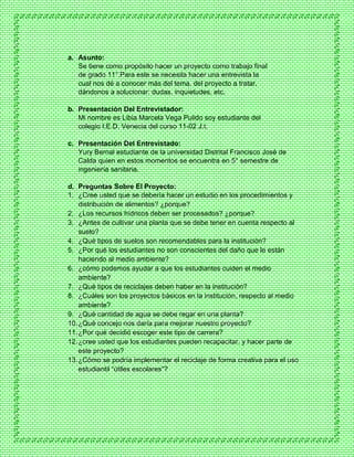 a. Asunto:
Se tiene como propósito hacer un proyecto como trabajo final
de grado 11°.Para este se necesita hacer una entrevista la
cual nos dé a conocer más del tema, del proyecto a tratar,
dándonos a solucionar: dudas, inquietudes, etc.
b. Presentación Del Entrevistador:
Mi nombre es Libia Marcela Vega Pulido soy estudiante del
colegio I.E.D. Venecia del curso 11-02 J.t.
c. Presentación Del Entrevistado:
Yury Bernal estudiante de la universidad Distrital Francisco José de
Calda quien en estos momentos se encuentra en 5° semestre de
ingeniería sanitaria.
d. Preguntas Sobre El Proyecto:
1. ¿Cree usted que se debería hacer un estudio en los procedimientos y
distribución de alimentos? ¿porque?
2. ¿Los recursos hídricos deben ser procesados? ¿porque?
3. ¿Antes de cultivar una planta que se debe tener en cuenta respecto al
suelo?
4. ¿Qué tipos de suelos son recomendables para la institución?
5. ¿Por qué los estudiantes no son conscientes del daño que le están
haciendo al medio ambiente?
6. ¿cómo podemos ayudar a que los estudiantes cuiden el medio
ambiente?
7. ¿Qué tipos de reciclajes deben haber en la institución?
8. ¿Cuáles son los proyectos básicos en la institución, respecto al medio
ambiente?
9. ¿Qué cantidad de agua se debe regar en una planta?
10.¿Qué concejo nos daría para mejorar nuestro proyecto?
11.¿Por qué decidió escoger este tipo de carrera?
12.¿cree usted que los estudiantes pueden recapacitar, y hacer parte de
este proyecto?
13.¿Cómo se podría implementar el reciclaje de forma creativa para el uso
estudiantil “útiles escolares”?
 