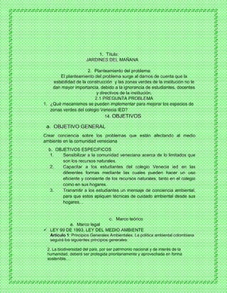 1. Título:
JARDINES DEL MAÑANA
2. Planteamiento del problema:
El planteamiento del problema surge al darnos de cuenta que la
estabilidad de la construcción y las zonas verdes de la institución no le
dan mayor importancia, debido a la ignorancia de estudiantes, docentes
y directivos de la institución.
2.1 PREGUNTA PROBLEMA
1. ¿Qué mecanismos se pueden implementar para mejorar los espacios de
zonas verdes del colegio Venecia IED?
14. OBJETIVOS
a. OBJETIVO GENERAL
Crear conciencia sobre los problemas que están afectando al medio
ambiente en la comunidad veneciana
b. OBJETIVOS ESPECIFICOS
1. Sensibilizar a la comunidad veneciana acerca de lo limitados que
son los recursos naturales.
2. Capacitar a los estudiantes del colegio Venecia ied en las
diferentes formas mediante las cuales pueden hacer un uso
eficiente y consiente de los recursos naturales, tanto en el colegio
como en sus hogares.
3. Transmitir a los estudiantes un mensaje de conciencia ambiental,
para que estos apliquen técnicas de cuidado ambiental desde sus
hogares. .
c. Marco teórico
a. Marco legal
 LEY 99 DE 1993, LEY DEL MEDIO AMBIENTE
Artículo 1: Principios Generales Ambientales. La política ambiental colombiana
seguirá los siguientes principios generales:
2. La biodiversidad del país, por ser patrimonio nacional y de interés de la
humanidad, deberá ser protegida prioritariamente y aprovechada en forma
sostenible.…
 